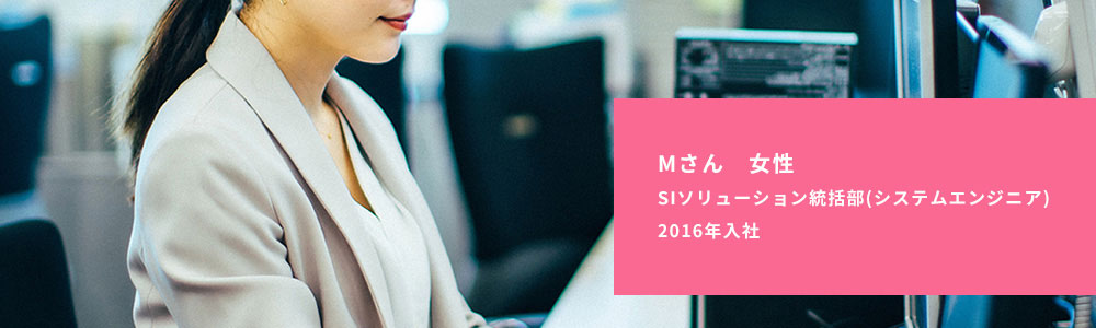 Mさん 女性　SIソリューション統括部（システムエンジニア）　2016年入社 