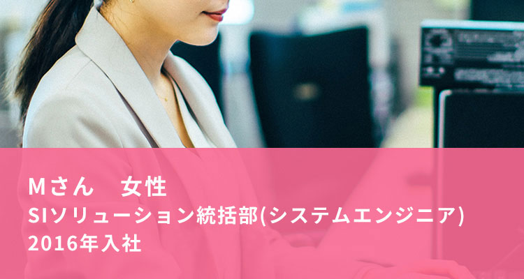 Mさん 女性　SIソリューション統括部（システムエンジニア）　2016年入社
