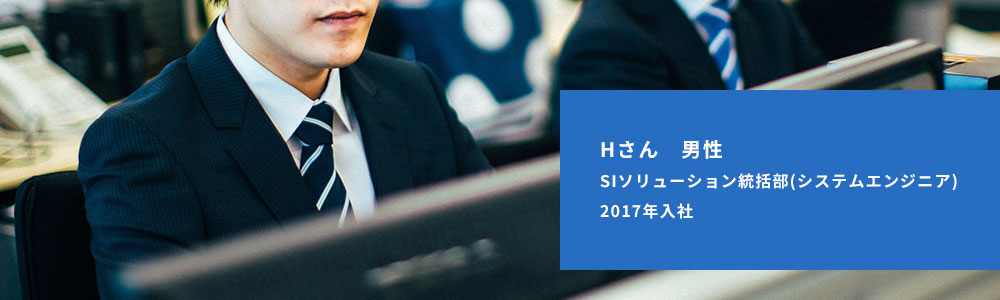 Hさん 男性　SIソリューション統括部（システムエンジニア）　2017年入社