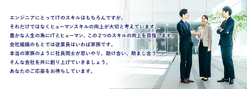 エンジニアにとってITのスキルはもちろんですが、それだけではなくヒューマンスキルの向上が大切と考えています。豊かな人生の為にITとヒューマン、この２つのスキルの向上を目指します。会社組織のもとでは従業員はいわば家族です。本当の家族の様に社員同士が思いやり、助け合い、励まし合う そんな会社を共に創り上げていきましょう。あなたのご応募をお待ちしています。